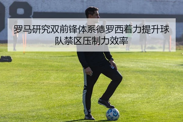 罗马研究双前锋体系德罗西着力提升球队禁区压制力效率