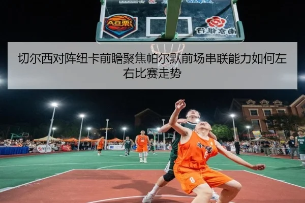 切尔西对阵纽卡前瞻聚焦帕尔默前场串联能力如何左右比赛走势